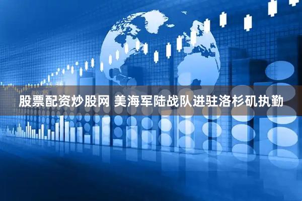 股票配资炒股网 美海军陆战队进驻洛杉矶执勤