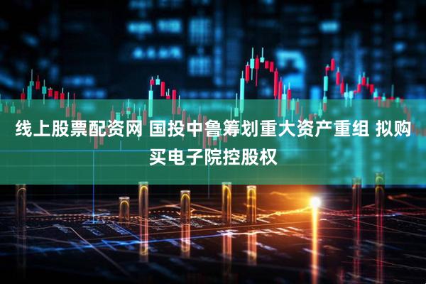 线上股票配资网 国投中鲁筹划重大资产重组 拟购买电子院控股权