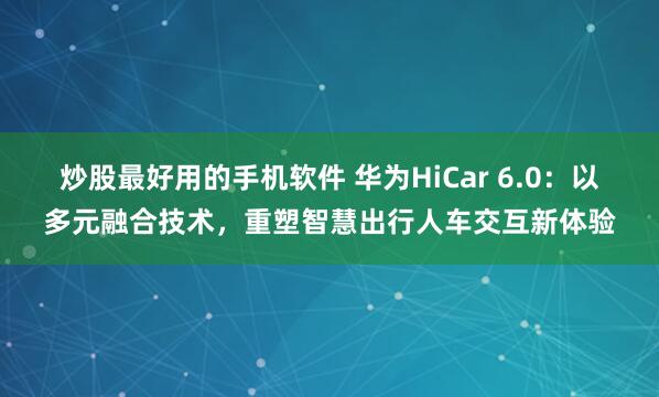 炒股最好用的手机软件 华为HiCar 6.0：以多元融合技术，重塑智慧出行人车交互新体验