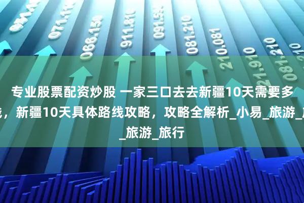 专业股票配资炒股 一家三口去去新疆10天需要多少钱，新疆10天具体路线攻略，攻略全解析_小易_旅游_旅行