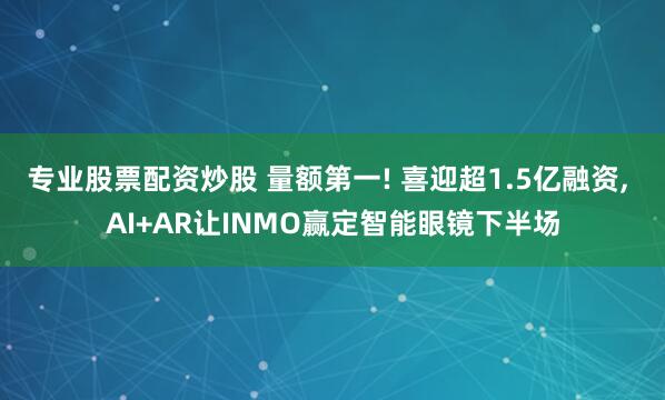 专业股票配资炒股 量额第一! 喜迎超1.5亿融资, AI+AR让INMO赢定智能眼镜下半场
