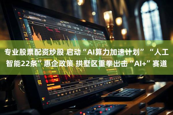 专业股票配资炒股 启动“AI算力加速计划” “人工智能22条”惠企政策 拱墅区重拳出击“AI+”赛道