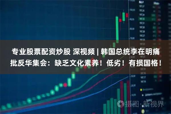 专业股票配资炒股 深视频 | 韩国总统李在明痛批反华集会：缺乏文化素养！低劣！有损国格！