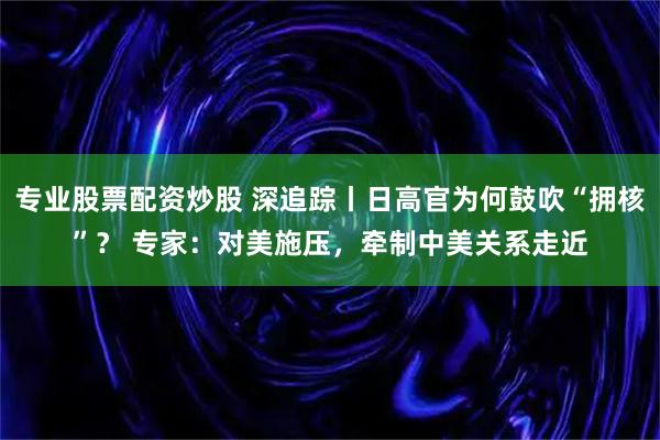 专业股票配资炒股 深追踪丨日高官为何鼓吹“拥核”？ 专家：对美施压，牵制中美关系走近